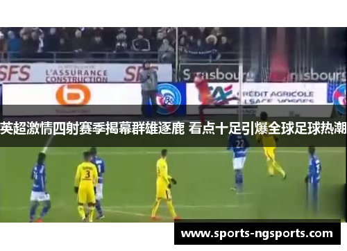 英超激情四射赛季揭幕群雄逐鹿 看点十足引爆全球足球热潮