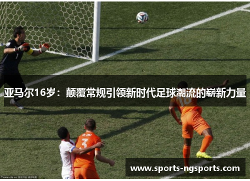 亚马尔16岁：颠覆常规引领新时代足球潮流的崭新力量