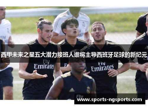西甲未来之星五大潜力接班人谁将主导西班牙足球的新纪元