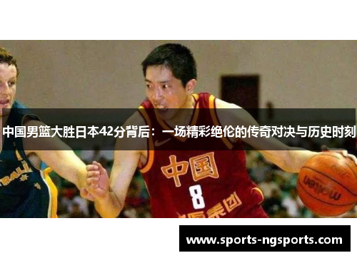 中国男篮大胜日本42分背后：一场精彩绝伦的传奇对决与历史时刻