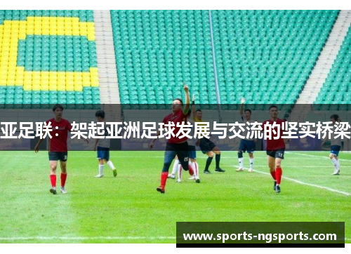 亚足联：架起亚洲足球发展与交流的坚实桥梁